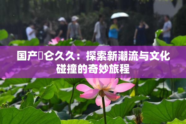国产婬仑久久：探索新潮流与文化碰撞的奇妙旅程