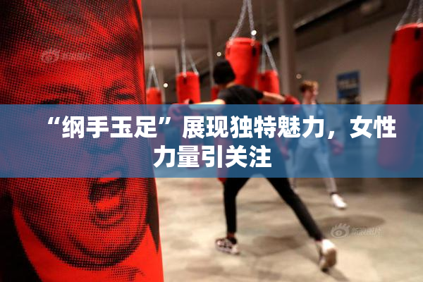“纲手玉足”展现独特魅力，女性力量引关注