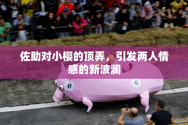 佐助对小樱的顶弄，引发两人情感的新波澜