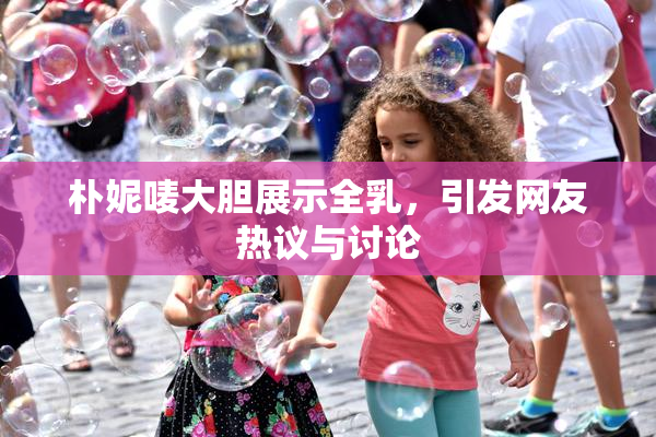 朴妮唛大胆展示全乳，引发网友热议与讨论