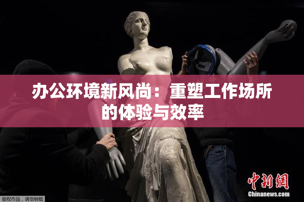 办公环境新风尚：重塑工作场所的体验与效率