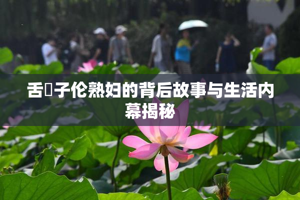 舌乚子伦熟妇的背后故事与生活内幕揭秘