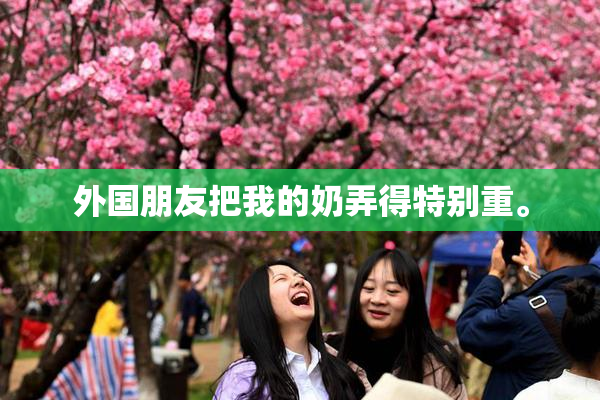 外国朋友把我的奶弄得特别重。