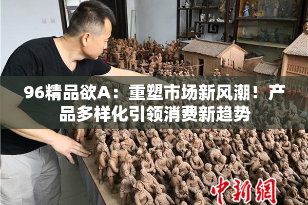 96精品欲A：重塑市场新风潮！产品多样化引领消费新趋势