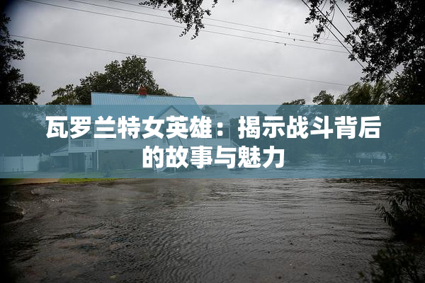 瓦罗兰特女英雄：揭示战斗背后的故事与魅力