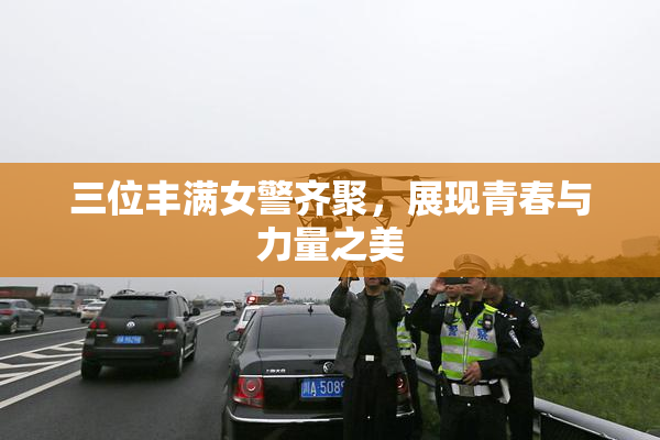 三位丰满女警齐聚，展现青春与力量之美