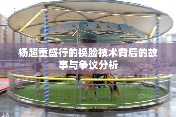 杨超重盛行的换脸技术背后的故事与争议分析