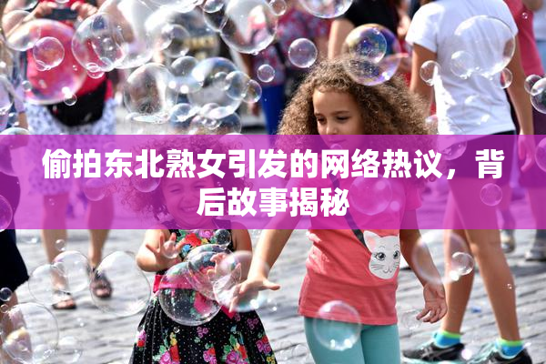 偷拍东北熟女引发的网络热议，背后故事揭秘