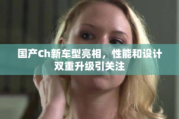 国产Ch新车型亮相，性能和设计双重升级引关注
