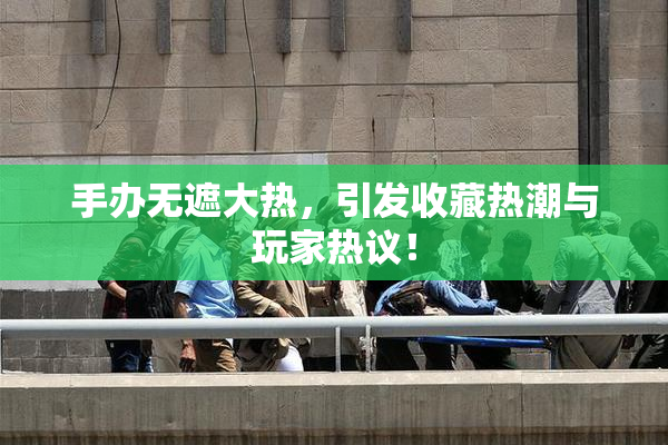 手办无遮大热，引发收藏热潮与玩家热议！
