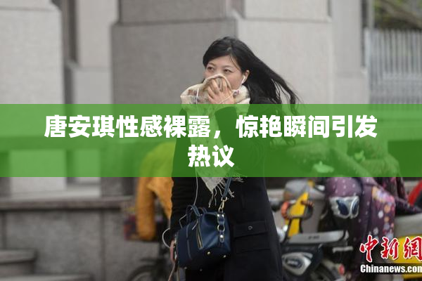 唐安琪性感裸露，惊艳瞬间引发热议