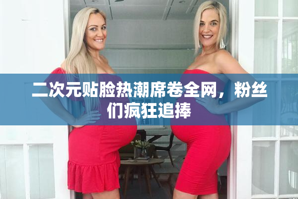 二次元贴脸热潮席卷全网，粉丝们疯狂追捧