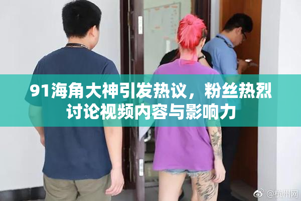 91海角大神引发热议，粉丝热烈讨论视频内容与影响力