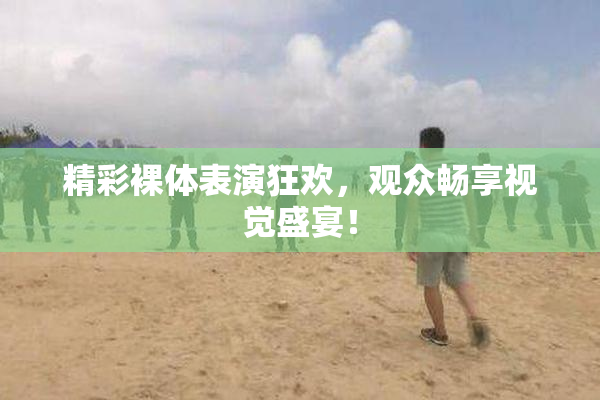 精彩裸体表演狂欢，观众畅享视觉盛宴！