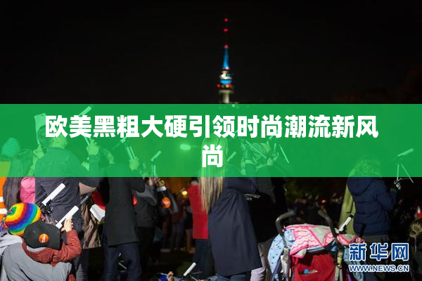 欧美黑粗大硬引领时尚潮流新风尚