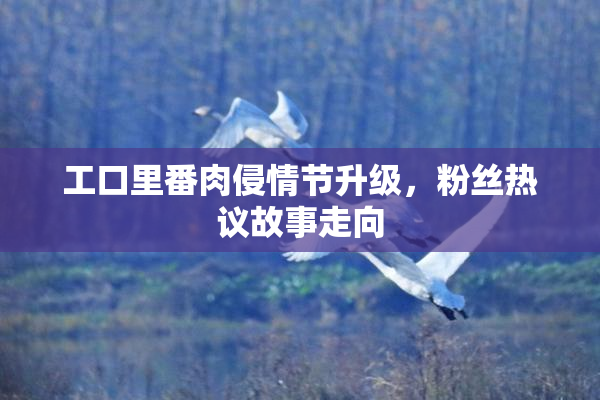 工口里番肉侵情节升级，粉丝热议故事走向