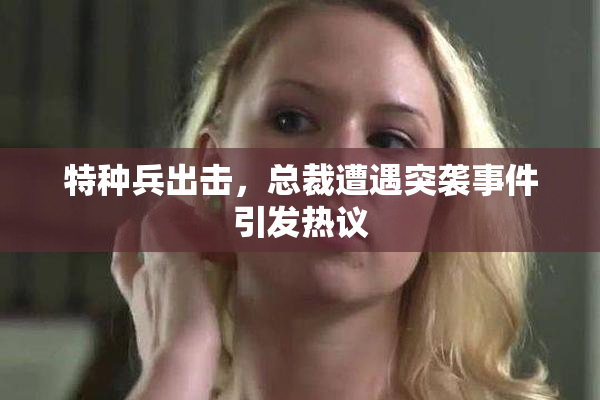 特种兵出击，总裁遭遇突袭事件引发热议