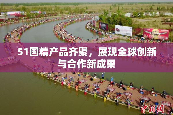 51国精产品齐聚，展现全球创新与合作新成果