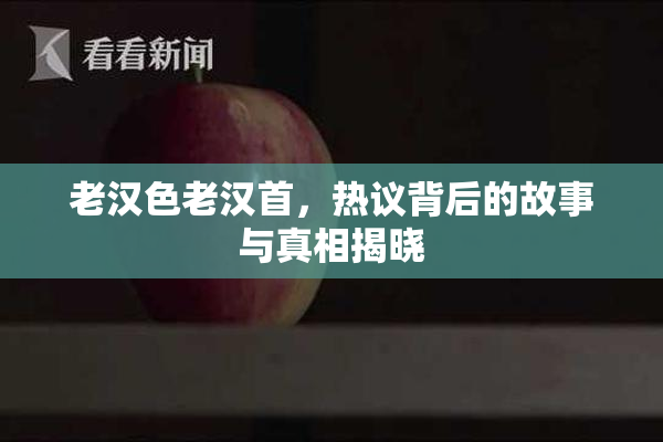 老汉色老汉首，热议背后的故事与真相揭晓