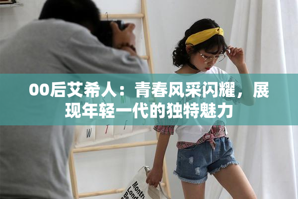 00后艾希人：青春风采闪耀，展现年轻一代的独特魅力