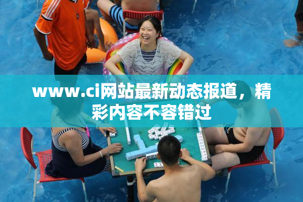 www.ci网站最新动态报道，精彩内容不容错过