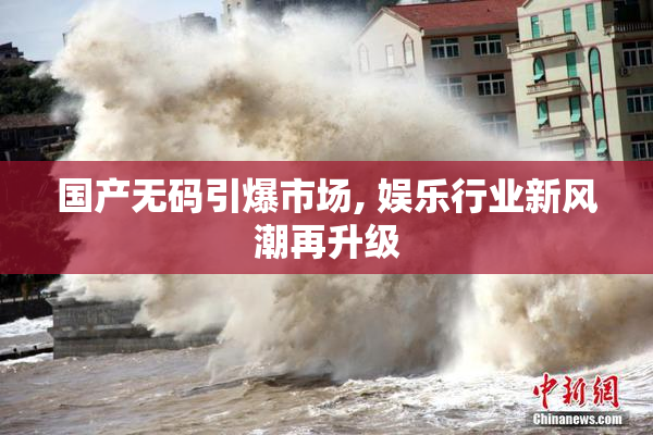 国产无码引爆市场, 娱乐行业新风潮再升级