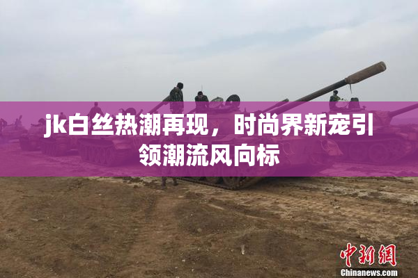 jk白丝热潮再现，时尚界新宠引领潮流风向标
