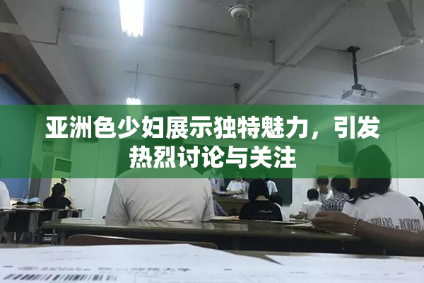 亚洲色少妇展示独特魅力，引发热烈讨论与关注