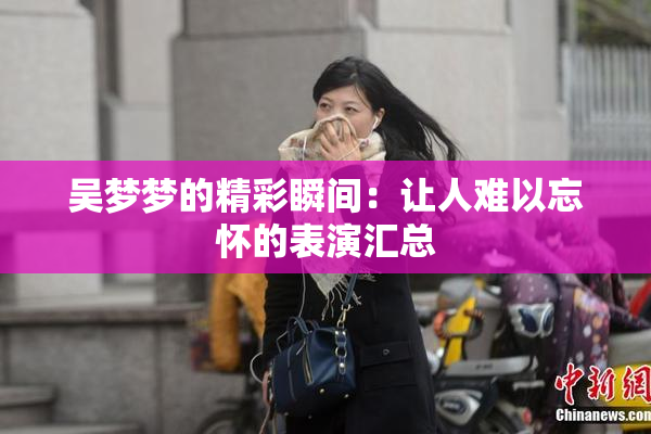 吴梦梦的精彩瞬间：让人难以忘怀的表演汇总