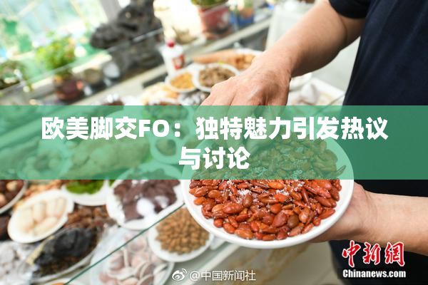 欧美脚交FO：独特魅力引发热议与讨论
