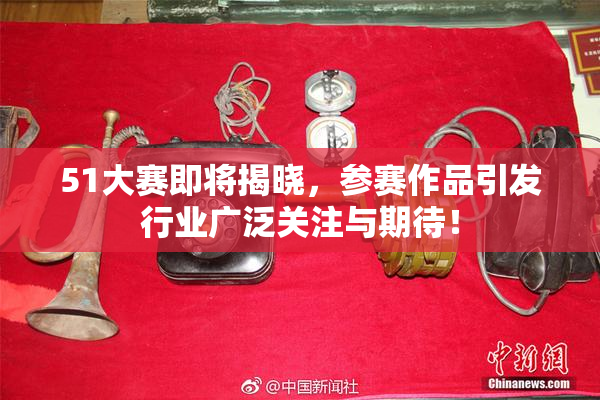 51大赛即将揭晓，参赛作品引发行业广泛关注与期待！