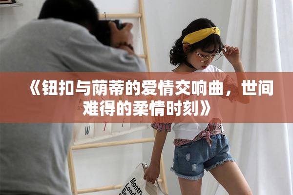 《钮扣与荫蒂的爱情交响曲，世间难得的柔情时刻》