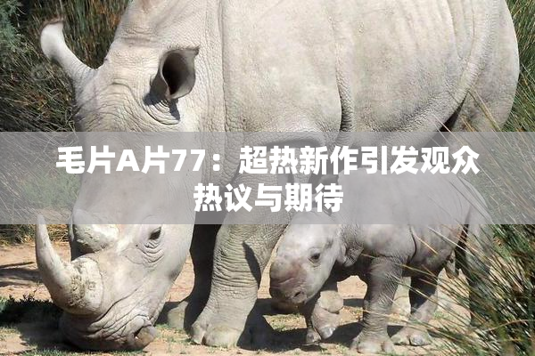 毛片A片77：超热新作引发观众热议与期待