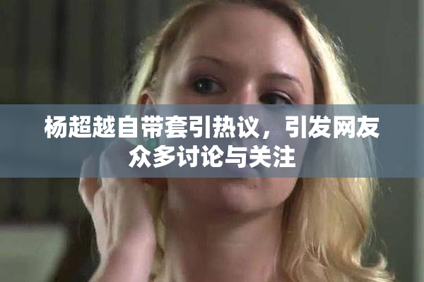 杨超越自带套引热议，引发网友众多讨论与关注