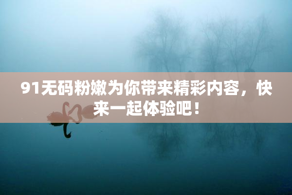 91无码粉嫩为你带来精彩内容，快来一起体验吧！