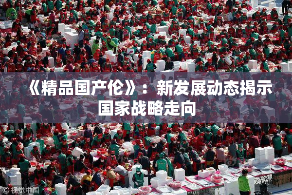 《精品国产伦》：新发展动态揭示国家战略走向