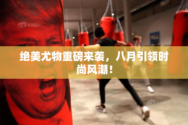 绝美尤物重磅来袭，八月引领时尚风潮！