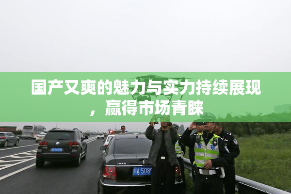 国产又爽的魅力与实力持续展现，赢得市场青睐