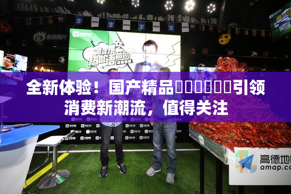全新体验！国产精品❌‌❌‌❌‌引领消费新潮流，值得关注
