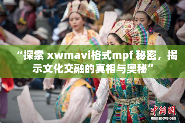 “探索 xwmavi格式mpf 秘密，揭示文化交融的真相与奥秘”