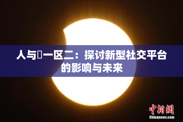 人与嘼一区二：探讨新型社交平台的影响与未来