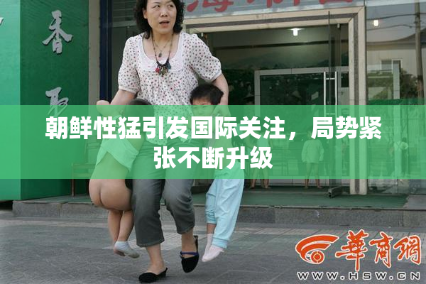 朝鲜性猛引发国际关注，局势紧张不断升级