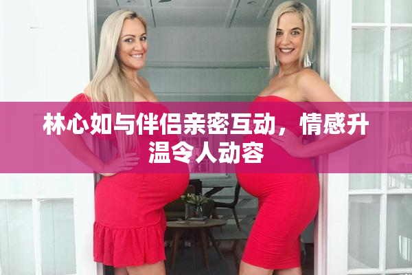 林心如与伴侣亲密互动，情感升温令人动容