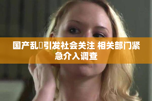 国产乱婬引发社会关注 相关部门紧急介入调查