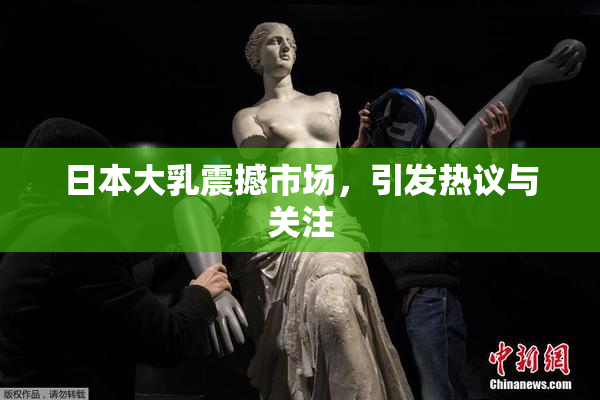 日本大乳震撼市场，引发热议与关注