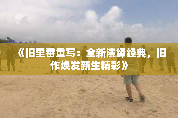 《旧里番重写：全新演绎经典，旧作焕发新生精彩》