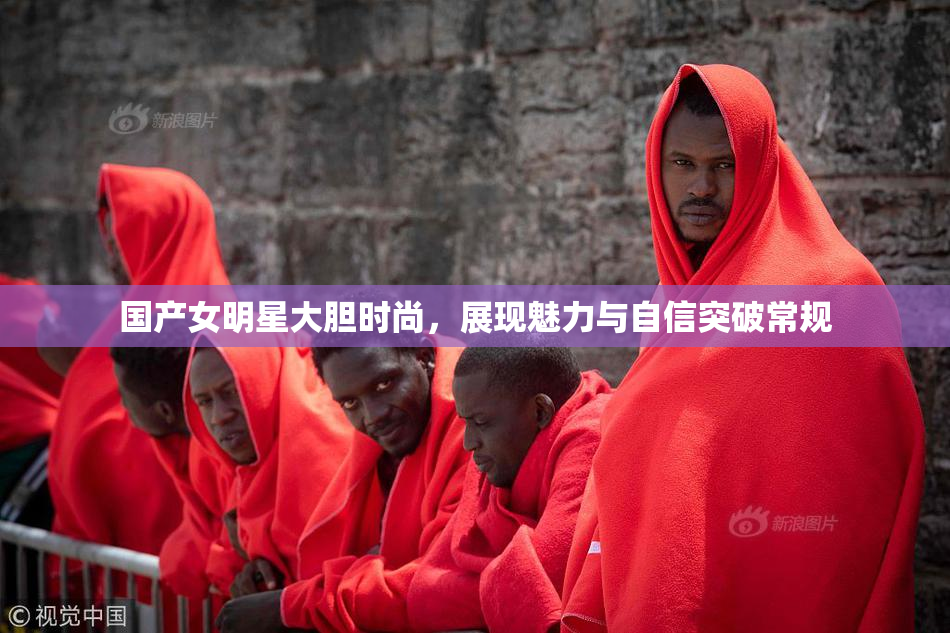 国产女明星大胆时尚，展现魅力与自信突破常规