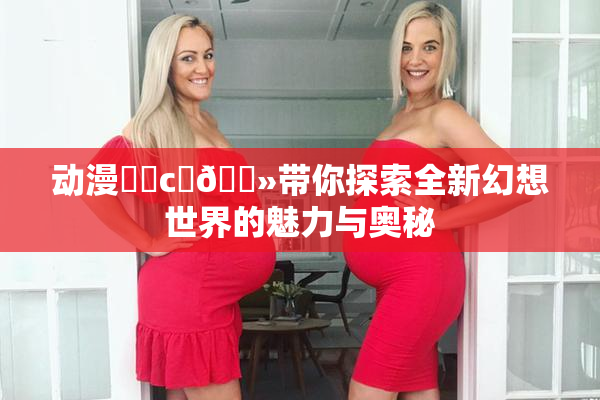 动漫❌‌c‌🐻带你探索全新幻想世界的魅力与奥秘