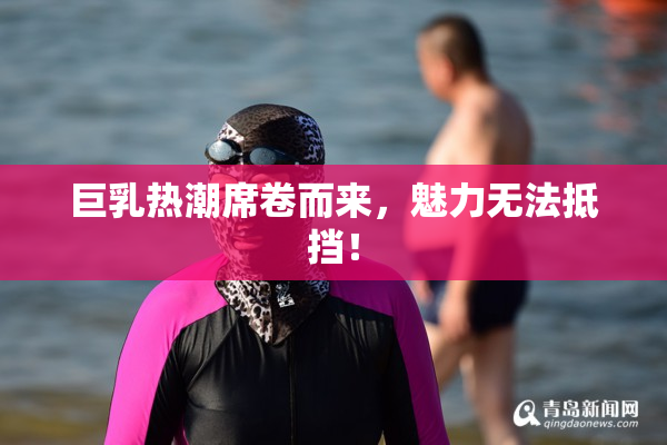巨乳热潮席卷而来，魅力无法抵挡！
