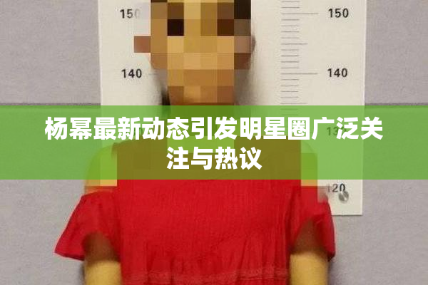 杨幂最新动态引发明星圈广泛关注与热议